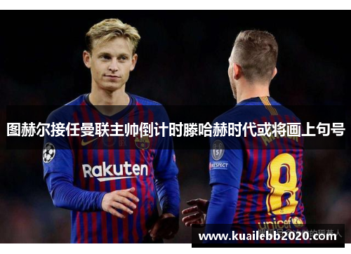 图赫尔接任曼联主帅倒计时滕哈赫时代或将画上句号