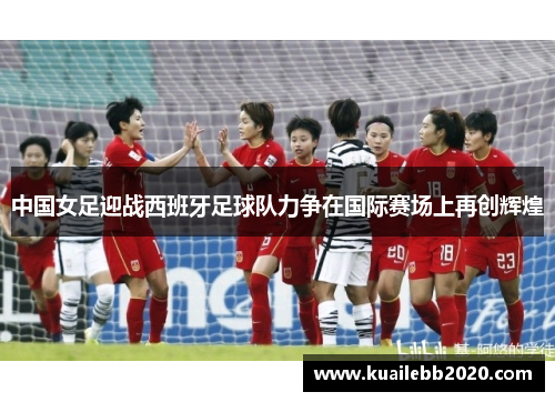 中国女足迎战西班牙足球队力争在国际赛场上再创辉煌