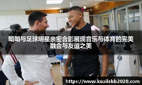 朗朗与足球明星亲密合影展现音乐与体育的完美融合与友谊之美